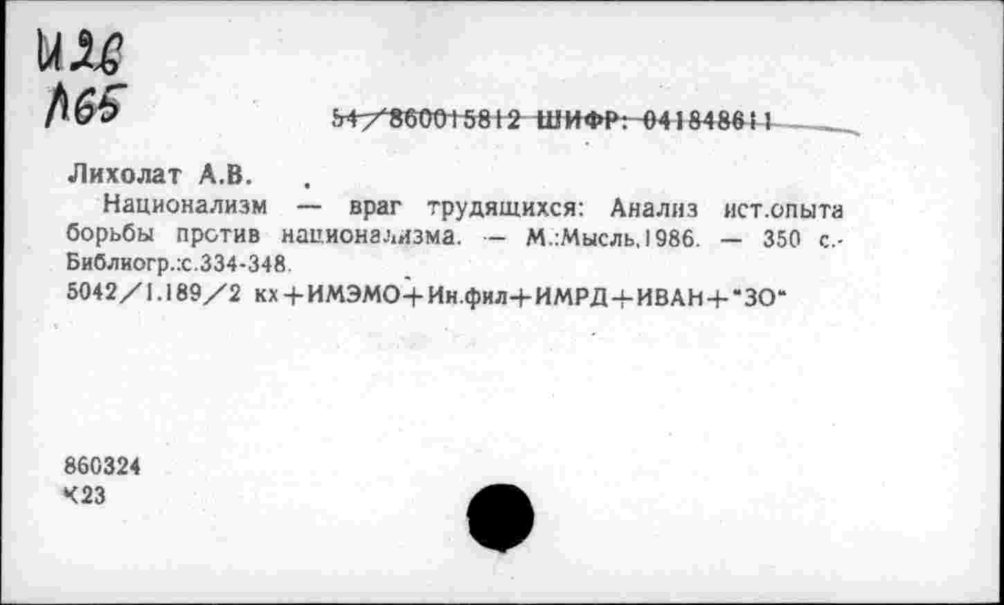 ﻿Н/Ч56ТОТ5812 ШИФР: 4)41848641
Лихолат А.В.
Национализм — враг трудящихся: Анализ ист.опыта борьбы против национализма. — М.:Мысль,1986. — 350 с.-Библиогр.х.334-348.
5042/1.189/2 кх + ИМЭМО+Ин.фил+ИМРД + ИВАН + -ЗО“
860324
423